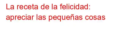 La receta de la felicidad: apreciar las pequeñas cosas