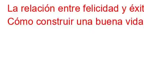 La relación entre felicidad y éxito Cómo construir una buena vida