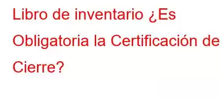 Libro de inventario ¿Es Obligatoria la Certificación de Cierre?