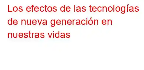 Los efectos de las tecnologías de nueva generación en nuestras vidas