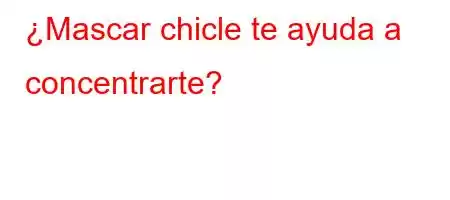 ¿Mascar chicle te ayuda a concentrarte?