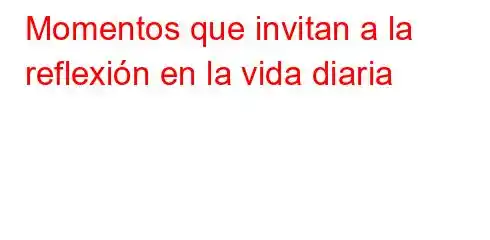 Momentos que invitan a la reflexión en la vida diaria