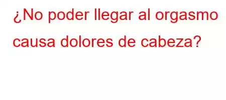 ¿No poder llegar al orgasmo causa dolores de cabeza?