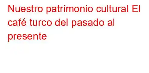 Nuestro patrimonio cultural El café turco del pasado al presente