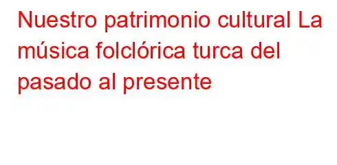 Nuestro patrimonio cultural La música folclórica turca del pasado al presente