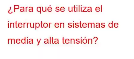 ¿Para qué se utiliza el interruptor en sistemas de media y alta tensión