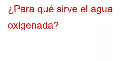 ¿Para qué sirve el agua oxigenada