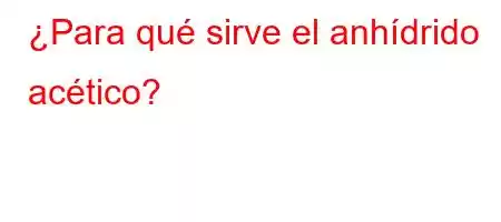 ¿Para qué sirve el anhídrido acético?