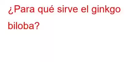 ¿Para qué sirve el ginkgo biloba?