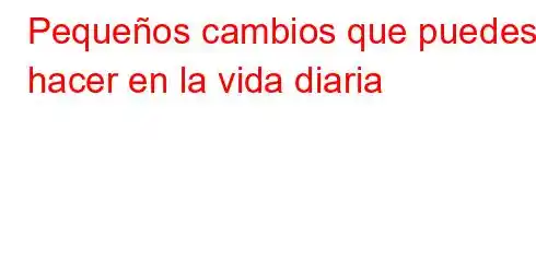 Pequeños cambios que puedes hacer en la vida diaria