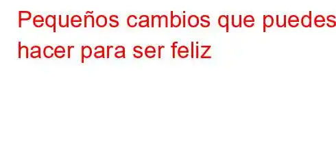 Pequeños cambios que puedes hacer para ser feliz