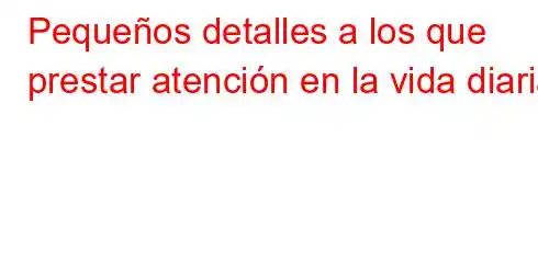 Pequeños detalles a los que prestar atención en la vida diaria