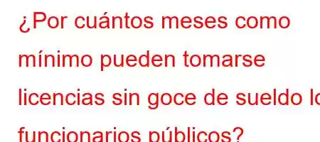 ¿Por cuántos meses como mínimo pueden tomarse licencias sin goce de sueldo los funcionarios públicos