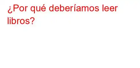 ¿Por qué deberíamos leer libros?