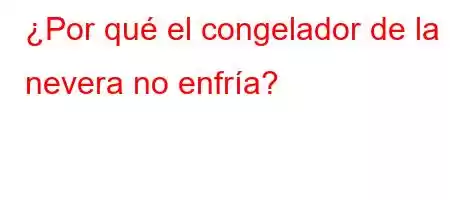 ¿Por qué el congelador de la nevera no enfría?