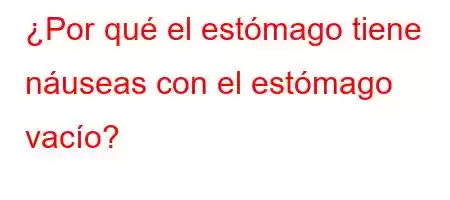 ¿Por qué el estómago tiene náuseas con el estómago vacío