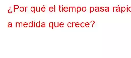 ¿Por qué el tiempo pasa rápido a medida que crece?