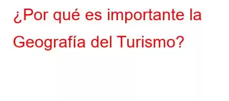 ¿Por qué es importante la Geografía del Turismo