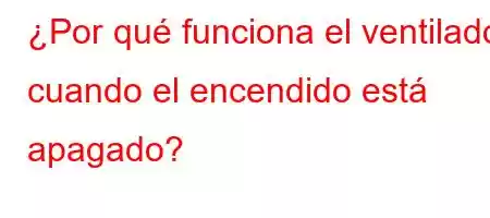 ¿Por qué funciona el ventilador cuando el encendido está apagado?