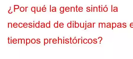 ¿Por qué la gente sintió la necesidad de dibujar mapas en tiempos prehistóricos
