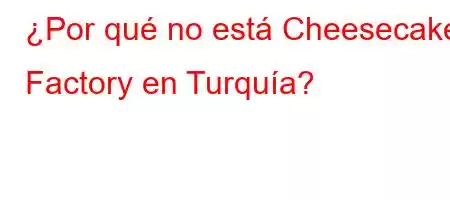 ¿Por qué no está Cheesecake Factory en Turquía