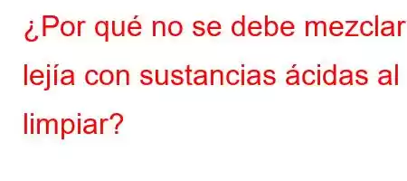 ¿Por qué no se debe mezclar lejía con sustancias ácidas al limpiar?