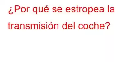 ¿Por qué se estropea la transmisión del coche?