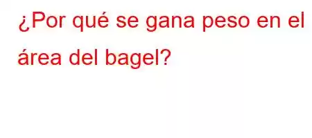 ¿Por qué se gana peso en el área del bagel?