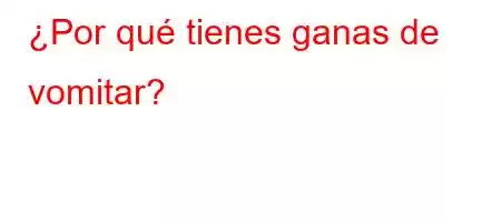 ¿Por qué tienes ganas de vomitar?