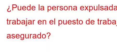 ¿Puede la persona expulsada trabajar en el puesto de trabajo asegurado