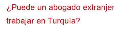 ¿Puede un abogado extranjero trabajar en Turquía