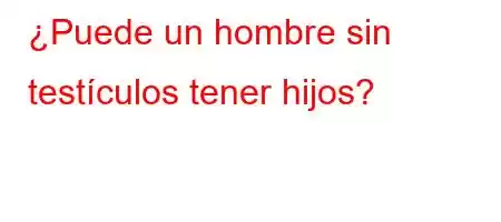 ¿Puede un hombre sin testículos tener hijos?