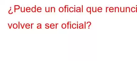 ¿Puede un oficial que renuncia volver a ser oficial?