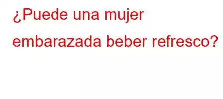 ¿Puede una mujer embarazada beber refresco?