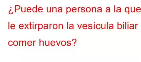 ¿Puede una persona a la que le extirparon la vesícula biliar comer huevos?