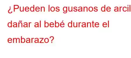 ¿Pueden los gusanos de arcilla dañar al bebé durante el embarazo?