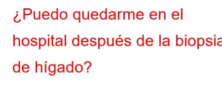 ¿Puedo quedarme en el hospital después de la biopsia de hígado