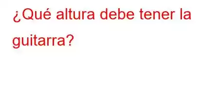 ¿Qué altura debe tener la guitarra?