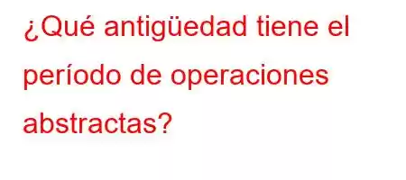 ¿Qué antigüedad tiene el período de operaciones abstractas