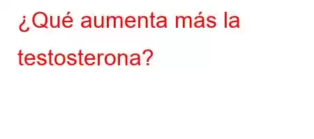 ¿Qué aumenta más la testosterona