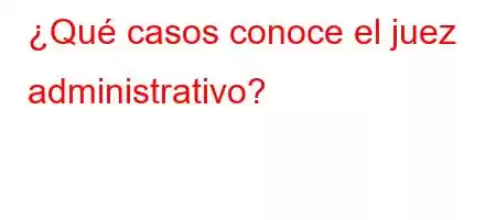 ¿Qué casos conoce el juez administrativo?