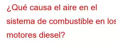 ¿Qué causa el aire en el sistema de combustible en los motores diesel