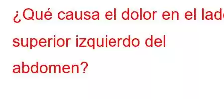 ¿Qué causa el dolor en el lado superior izquierdo del abdomen?