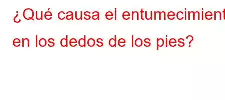 ¿Qué causa el entumecimiento en los dedos de los pies?