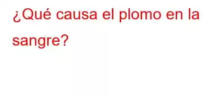 ¿Qué causa el plomo en la sangre?