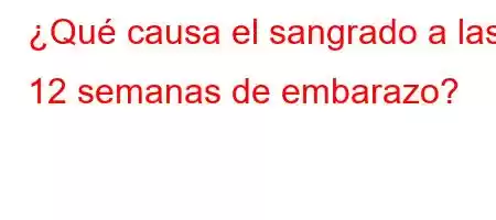 ¿Qué causa el sangrado a las 12 semanas de embarazo