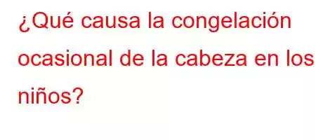 ¿Qué causa la congelación ocasional de la cabeza en los niños