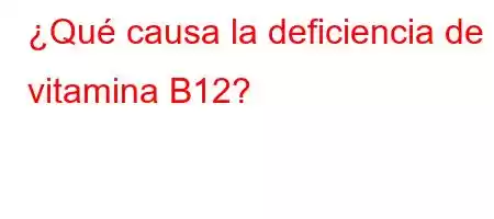 ¿Qué causa la deficiencia de vitamina B12?