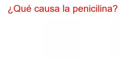 ¿Qué causa la penicilina