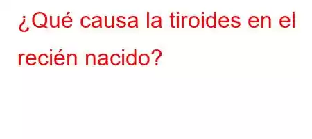 ¿Qué causa la tiroides en el recién nacido?